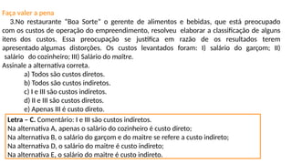 Faça valer a pena
3.No restaurante “Boa Sorte” o gerente de alimentos e bebidas, que está preocupado
com os custos de operação do empreendimento, resolveu elaborar a classificação de alguns
itens dos custos. Essa preocupação se justifica em razão de os resultados terem
apresentado algumas distorções. Os custos levantados foram: I) salário do garçom; II)
salário do cozinheiro; III) Salário do maître.
Assinale a alternativa correta.
a) Todos são custos diretos.
b) Todos são custos indiretos.
c) I e III são custos indiretos.
d) II e III são custos diretos.
e) Apenas III é custo direto.
Letra – C. Comentário: I e III são custos indiretos.
Na alternativa A, apenas o salário do cozinheiro é custo direto;
Na alternativa B, o salário do garçom e do maitre se refere a custo indireto;
Na alternativa D, o salário do maitre é custo indireto;
Na alternativa E, o salário do maitre é custo indireto.
 