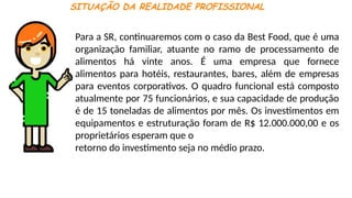SITUAÇÃO DA REALIDADE PROFISSIONAL
Para a SR, continuaremos com o caso da Best Food, que é uma
organização familiar, atuante no ramo de processamento de
alimentos há vinte anos. É uma empresa que fornece
alimentos para hotéis, restaurantes, bares, além de empresas
para eventos corporativos. O quadro funcional está composto
atualmente por 75 funcionários, e sua capacidade de produção
é de 15 toneladas de alimentos por mês. Os investimentos em
equipamentos e estruturação foram de R$ 12.000.000,00 e os
proprietários esperam que o
retorno do investimento seja no médio prazo.
 