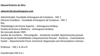 Edward Evêncio da Silva
edward.silva@anhanguera.com
Administrador. Faculdade Anhanguera de Campinas – FAC 1
Ciências Contábeis – Faculdade Anhanguera de Campinas – FAC 1
Pós:
Metodologias do Ensino Superior – Anhanguera-Uniderp
Gestão do Ensino a Distância – Anhanguera-Uniderp
No mercado desde 1969:
Auxiliar de escritório – Mecanógrafo – Assistente contábil, departamento pessoal.
Encarregado de Contabilidade e Departamento Pessoal – Gerência – Controladoria.
Gestor – Departamento Fiscal, Comercial, Negociação com fornecedores e bancos.
Professor – FAC I, II, III e IV
Coordenador FAC II e I.
 