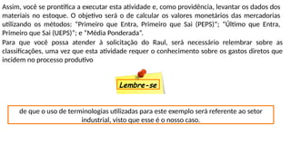Assim, você se prontifica a executar esta atividade e, como providência, levantar os dados dos
materiais no estoque. O objetivo será o de calcular os valores monetários das mercadorias
utilizando os métodos: “Primeiro que Entra, Primeiro que Sai (PEPS)”; “Último que Entra,
Primeiro que Sai (UEPS)”; e “Média Ponderada”.
Para que você possa atender à solicitação do Raul, será necessário relembrar sobre as
classificações, uma vez que esta atividade requer o conhecimento sobre os gastos diretos que
incidem no processo produtivo
de que o uso de terminologias utilizadas para este exemplo será referente ao setor
industrial, visto que esse é o nosso caso.
Lembre-se
 