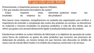 Primeiramente, é importante provocar algumas reflexões:
I. Por que estudar elementos formadores de custos?
II.Que impactos esses elementos poderiam impor nos
resultados da empresa ou dos produtos?
Para buscar essas respostas, mergulharemos no contexto das organizações para verificar a
importância de entender a composição dos custos dos produtos ou serviços, ao discutirmos
os materiais e insumos envolvidos no processo produtivo, a mão de obra direta, que se
refere aos gastos com pessoal diretamente ligado à produção/elaboração do produto.
Estudaremos também os custos indiretos de fabricação e os objetivos da apuração de custos
como forma de evidenciar os gastos do setor produtivo que incorrem nos processos de
elaboração do produto, ao mesmo tempo em que faremos esta discussão no âmbito do
nosso caso de estudo (Best Foods) e no âmbito das empresas comerciais e de serviços.
 