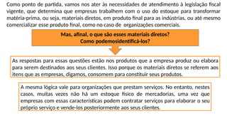 Como ponto de partida, vamos nos ater às necessidades de atendimento à legislação fiscal
vigente, que determina que empresas trabalhem com o uso do estoque para transformar
matéria-prima, ou seja, materiais diretos, em produto final para as indústrias, ou até mesmo
comercializar esse produto final, como no caso de organizações comerciais.
Mas, afinal, o que são esses materiais diretos?
Como podemosidentificá-los?
As respostas para essas questões estão nos produtos que a empresa produz ou elabora
para serem destinados aos seus clientes. Isso porque os materiais diretos se referem aos
itens que as empresas, digamos, consomem para constituir seus produtos.
A mesma lógica vale para organizações que prestam serviços. No entanto, nestes
casos, muitas vezes não há um estoque físico de mercadorias, uma vez que
empresas com essas características podem contratar serviços para elaborar o seu
próprio serviço e vende-los posteriormente aos seus clientes.
 