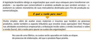 A legislação brasileira obriga as organizações que usam seus estoques para transformar em
produto – ou aquelas que comercializam o produto acabado ou que vendam serviços – a
avaliarem os valores monetários de suas mercadorias destinadas para fins de produção ou
comercialização.
E qual a razão para isso?
Muito simples: além de avaliar esses materiais e insumos que incidem no processo
produtivo, existe também o aspecto tributário que envolve essas operações! Sim! Porque
nas atividades econômicas empresariais a tributação incide sobre a venda (receitas) e sobre
a renda (lucro), daí a razão para apurar os custos das organizações!
No caso de uma fábrica, os custos serão apurados em todas as etapas
do processo de elaboração, até que o produto fique pronto.
 