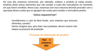 No caso das empresas comerciais, por exemplo, embora o produto já esteja pronto,
existirão ainda outros elementos que vão compor o custo das mercadorias no momento
em que forem vendidas. Nesse caso, empresas com essa natureza deverão proceder com a
apuração desses custos que se agregam aos custos para receber a mercadoria pronta.
Vamos esquematizar!
Consideremos o caso da Best Foods, uma empresa que processa
alimentos, correto?
Vamos imaginar que, para fazer seus produtos, devem ocorrer três
etapas no processo de produção.
Processo de elaboração do produto
Veja o
própximo
slide
 