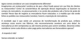 Agora vamos considerar um caso completamente diferente!
Imaginemos um restaurante! Lembra-se de que a Best Foods possui em sua lista de clientes
os restaurantes? Certo! As características de operação dessas organizações se baseiam na
compra da mercadoria, no processamento e na venda dos produtos sob a forma de prato de
comida! Nesse tipo de negócio as mercadorias ficam estocadas; e à medida que vão sendo
feitos os pedidos nos restaurantes (vendas), haverá a reposição de mercadorias.
A novidade aqui é que existe um processo de transformação do produto que, embora
aconteça como ocorre nas fábricas, não necessariamente acontece em uma delas! As
mercadorias já vêm semiprontas ou até mesmo prontas para serem vendidas. Devemos então
considerar como custo direto o valor pago pelas mercadorias aos fornecedores apenas?
A resposta é não!
Vamos entender as razões!
 