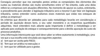 Conseguiu perceber que nos exemplos postos ambas as composições dos elementos dos
custos ou materiais diretos são muito semelhantes entre si? No entanto, cada uma delas
refere-se a empresas com atuações diferentes. No momento de apurar os custos, entretanto,
o procedimento para atender à legislação tributária será o mesmo! E por falar em legislação
tributária, vamos entender como avaliamos esses materiais que estão nos estoques de
ambas as empresas?
Os critérios que deverão ser adotados para cada metodologia levarão em consideração o
período de aquisição desses bens, o seu valor monetário e as respectivas quantidades
adquiridas. Você entenderá mais adiante quão importante é definir a metodologia a ser
aplicada para avaliação do estoque e consequentemente para a devida apuração do custo do
processo produtivo.
Uma informação interessante que você deve saber se refere exatamente à metodologia, uma
vez que a sua escolha está vinculada aos seguintes aspectos:
a) tem que ser aceita pelo FISCO;
b) Tem que ser prática na execução; e
c) tem que ter utilidade para o gestor.
 