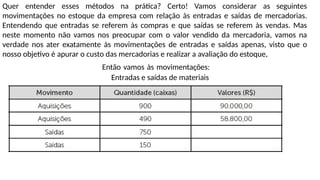 Quer entender esses métodos na prática? Certo! Vamos considerar as seguintes
movimentações no estoque da empresa com relação às entradas e saídas de mercadorias.
Entendendo que entradas se referem às compras e que saídas se referem às vendas. Mas
neste momento não vamos nos preocupar com o valor vendido da mercadoria, vamos na
verdade nos ater exatamente às movimentações de entradas e saídas apenas, visto que o
nosso objetivo é apurar o custo das mercadorias e realizar a avaliação do estoque,
Então vamos às movimentações:
Entradas e saídas de materiais
 