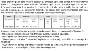 Nosso próximo passo será avaliar o estoque da empresa, aplicando os três métodos de forma
distinta. Começaremos pelo método “Primeiro que entra, Primeiro que sai (PEPS)”.
Reproduziremos uma ficha simples de controle de entrada, saída e saldo das mercadorias,
fazendo o passo a passo. Deveremos preencher de acordo com as movimentações ocorridas,
exatamente na sequência em que se apresenta nos dados do exemplo.
Veja que, nesse primeiro lançamento, preenchemos os dados no campo maior “Entradas”:
• No campo de movimentação, registramos o evento, ou seja, a aquisição.
• No campo da quantidade de entradas, registramos 900 caixas.
•No campo das entradas, “custo total”, registramos o valor pago pelas 900 caixas, ou seja, R$
90.000,00.
•Agora faltou no campo entradas preencher o custo de cada caixa. Como podemos resolver?
Dividiremos o custo total pelo número de caixas compradas:
 