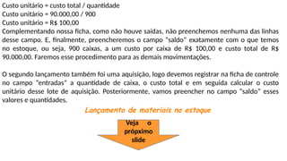 Custo unitário = custo total / quantidade
Custo unitário = 90.000,00 / 900
Custo unitário = R$ 100,00
Complementando nossa ficha, como não houve saídas, não preenchemos nenhuma das linhas
desse campo. E, finalmente, preencheremos o campo “saldo” exatamente com o que temos
no estoque, ou seja, 900 caixas, a um custo por caixa de R$ 100,00 e custo total de R$
90.000,00. Faremos esse procedimento para as demais movimentações.
O segundo lançamento também foi uma aquisição, logo devemos registrar na ficha de controle
no campo “entradas” a quantidade de caixa, o custo total e em seguida calcular o custo
unitário desse lote de aquisição. Posteriormente, vamos preencher no campo “saldo” esses
valores e quantidades.
Lançamento de materiais no estoque
Veja o
própximo
slide
 