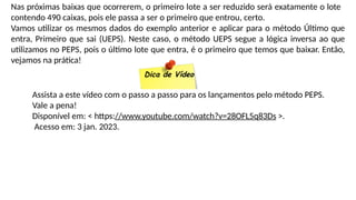Nas próximas baixas que ocorrerem, o primeiro lote a ser reduzido será exatamente o lote
contendo 490 caixas, pois ele passa a ser o primeiro que entrou, certo.
Vamos utilizar os mesmos dados do exemplo anterior e aplicar para o método Último que
entra, Primeiro que sai (UEPS). Neste caso, o método UEPS segue a lógica inversa ao que
utilizamos no PEPS, pois o último lote que entra, é o primeiro que temos que baixar. Então,
vejamos na prática!
Dica de Vídeo
Assista a este vídeo com o passo a passo para os lançamentos pelo método PEPS.
Vale a pena!
Disponível em: < https://www.youtube.com/watch?v=28OFL5q83Ds >.
Acesso em: 3 jan. 2023.
 