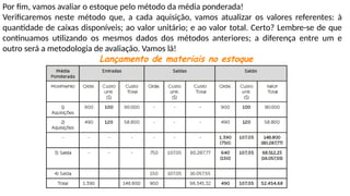 Por fim, vamos avaliar o estoque pelo método da média ponderada!
Verificaremos neste método que, a cada aquisição, vamos atualizar os valores referentes: à
quantidade de caixas disponíveis; ao valor unitário; e ao valor total. Certo? Lembre-se de que
continuamos utilizando os mesmos dados dos métodos anteriores; a diferença entre um e
outro será a metodologia de avaliação. Vamos lá!
Lançamento de materiais no estoque
 