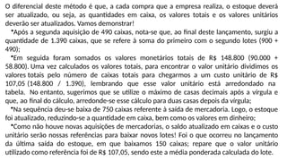 O diferencial deste método é que, a cada compra que a empresa realiza, o estoque deverá
ser atualizado, ou seja, as quantidades em caixa, os valores totais e os valores unitários
deverão ser atualizados. Vamos demonstrar!
•Após a segunda aquisição de 490 caixas, nota-se que, ao final deste lançamento, surgiu a
quantidade de 1.390 caixas, que se refere à soma do primeiro com o segundo lotes (900 +
490);
•Em seguida foram somados os valores monetários totais de R$ 148.800 (90.000 +
58.800). Uma vez calculados os valores totais, para encontrar o valor unitário dividimos os
valores totais pelo número de caixas totais para chegarmos a um custo unitário de R$
107,05 (148.800 / 1.390), lembrando que esse valor unitário está arredondado na
tabela. No entanto, sugerimos que se utilize o máximo de casas decimais após a vírgula e
que, ao final do cálculo, arredonde-se esse cálculo para duas casas depois da vírgula;
•Na sequência deu-se baixa de 750 caixas referente à saída de mercadoria. Logo, o estoque
foi atualizado, reduzindo-se a quantidade em caixa, bem como os valores em dinheiro;
•Como não houve novas aquisições de mercadorias, o saldo atualizado em caixas e o custo
unitário serão nossas referências para baixar novos lotes! Foi o que ocorreu no lançamento
da última saída do estoque, em que baixamos 150 caixas; repare que o valor unitário
utilizado como referência foi de R$ 107,05, sendo este a média ponderada calculada do lote.
 