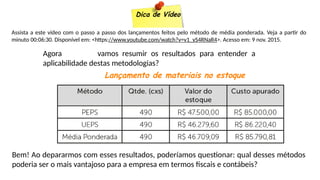 Dica de Vídeo
Assista a este vídeo com o passo a passo dos lançamentos feitos pelo método de média ponderada. Veja a partir do
minuto 00:06:30. Disponível em: <https://www.youtube.com/watch?v=v1_yS4RNaR4>. Acesso em: 9 nov. 2015.
Agora vamos resumir os resultados para entender a
aplicabilidade destas metodologias?
Lançamento de materiais no estoque
Bem! Ao depararmos com esses resultados, poderíamos questionar: qual desses métodos
poderia ser o mais vantajoso para a empresa em termos fiscais e contábeis?
 