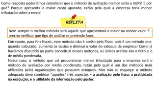Como resposta poderíamos considerar que o método de avaliação melhor seria o UEPS! E por
quê? Porque apresenta o maior custo apurado, razão pela qual a empresa teria menor
tributação sobre a renda!
REFLITA
Nem sempre o melhor método será aquele que apresentará o maior ou menor valor. É
preciso verificar que tipo de análise se pretende fazer.
Entretanto, para fins fiscais, esse método não é aceito pelo Fisco, pois é um método que,
quando calculado, aumenta os custos e diminui o valor do estoque da empresa! Como já
havíamos discutido na parte conceitual desses métodos, os únicos aceitos são o PEPS e o
de média ponderada.
Nesse caso, o método que vai proporcionar menor tributação para a empresa será o
método de avaliação por média ponderada, razão pela qual é um dos métodos mais
utilizados pelas organizações que possuem estoques. Mas não se esqueça: o método
adequado deve combinar “aqueles” três aspectos – a aceitação pelo fisco; a praticidade
na execução; e a utilidade da informação pelo gestor.
 