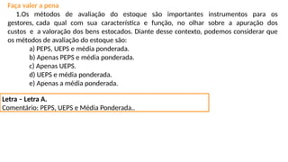 Faça valer a pena
1.Os métodos de avaliação do estoque são importantes instrumentos para os
gestores, cada qual com sua característica e função, no olhar sobre a apuração dos
custos e a valoração dos bens estocados. Diante desse contexto, podemos considerar que
os métodos de avaliação do estoque são:
a) PEPS, UEPS e média ponderada.
b) Apenas PEPS e média ponderada.
c) Apenas UEPS.
d) UEPS e média ponderada.
e) Apenas a média ponderada.
Letra – Letra A.
Comentário: PEPS, UEPS e Média Ponderada..
 