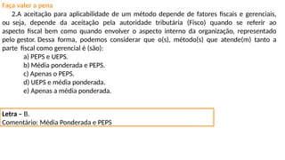 Faça valer a pena
2.A aceitação para aplicabilidade de um método depende de fatores fiscais e gerenciais,
ou seja, depende da aceitação pela autoridade tributária (Fisco) quando se referir ao
aspecto fiscal bem como quando envolver o aspecto interno da organização, representado
pelo gestor. Dessa forma, podemos considerar que o(s), método(s) que atende(m) tanto a
parte fiscal como gerencial é (são):
a) PEPS e UEPS.
b) Média ponderada e PEPS.
c) Apenas o PEPS.
d) UEPS e média ponderada.
e) Apenas a média ponderada.
Letra – B.
Comentário: Média Ponderada e PEPS
 