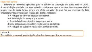 Faça valer a pena
3.Dentre os métodos aplicados para o cálculo da apuração de custo está o UEPS.
A metodologia ensejada por esse critério consiste em apurar o valor do custo com dados
atuais. Isso de certa forma gerará um efeito no valor do que fica na empresa. Tal fato
imediatamente provocará em relação aos demais métodos:
a) A redução do valor do estoque que sobrar.
b) A valorização do estoque que sobrar.
c) A estabilidade no valor do estoque que sobrar.
d) Uma aplicação que não tem efeito sobre o saldo final.
e) A redução do custo em relação aos outros métodos.
Letra – A..
Comentário: provocará a redução do valor do estoque que ficar na empresa.
 