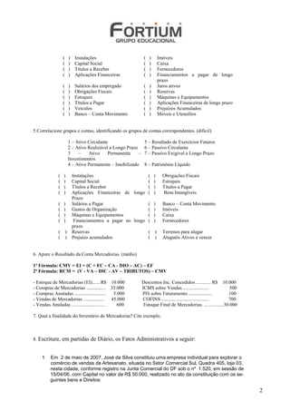 (       )    Instalações                        (   )   Imóveis
                  (       )    Capital Social                     (   )   Caixa
                  (       )    Títulos a Receber                  (   )   Fornecedores
                  (       )    Aplicações Financeiras             (   )   Financiamentos a pagar de longo
                                                                          prazo
                  (       )    Salários dos empregado             (   )   Juros ativos
                  (       )    Obrigações Fiscais                 (   )   Reservas
                  (       )    Estoques                           (   )   Máquinas e Equipamentos
                  (       )    Títulos a Pagar                    (   )   Aplicações Financeiras de longo prazo
                  (       )    Veículos                           (   )   Prejuízos Acumulados
                  (       )    Banco – Conta Movimento            (   )   Móveis e Utensílios


5.Correlacione grupos e contas, identificando os grupos de contas correspondentes. (dificil)

                          1 – Ativo Circulante                    5 – Resultado de Exercícios Futuros
                          2 – Ativo Realizável a Longo Prazo      6 – Passivo Circulante
                          3    –    Ativo     Permanente     –    7 – Passivo Exigível a Longo Prazo
                          Investimentos
                          4 – Ativo Permanente – Imobilizado      8 – Patrimônio Líquido

              (   )           Instalações                      ( )          Obrigações Fiscais
              (   )           Capital Social                   ( )          Estoques
              (   )           Títulos a Receber                ( )          Títulos a Pagar
              (   )           Aplicações Financeiras de longo ( )           Bens Intangíveis
                              Prazo
              (   )           Salários a Pagar                 ( )          Banco – Conta Movimento
              (   )           Gastos de Organização            ( )          Imóveis
              (   )           Máquinas e Equipamentos          ( )          Caixa
              (   )            Financiamentos a pagar no longo ( )          Fornecedores
                              prazo
              (       )       Reservas                         ( )          Terrenos para alugar
              (       )       Prejuízo acumulados              ( )          Aluguéis Ativos a vencer


6. Apure o Resultado da Conta Mercadorias. (médio)

1ª Fórmula: CMV = EI + (C + FC – CA - DIO – AC) – EF
2ª Fórmula: RCM = (V - VA – DIC - AV – TRIBUTOS) – CMV

- Estoque de Mercadorias (EI)...... R$ 10.000                    Descontos Inc. Concedidos ............ R$ 10.000
- Compras de Mercadorias ................ 35.000                 ICMS sobre Vendas .....................           500
- Compras Anuladas ..........................  5.000             PIS sobre Faturamento ...................        100
- Vendas de Mercadorias ................. 45.000                 COFINS .......................................   700
- Vendas Anuladas ............................   600              Estoque Final de Mercadorias. ................30.000

7. Qual a finalidade do Inventário de Mercadorias? Cite exemplo.



8. Escriture,     em partidas de Diário, os Fatos Administrativos a seguir:


    1    Em 2 de maio de 2007, José da Silva constituiu uma empresa individual para explorar o
         comércio de vendas de Artesanato, situada no Setor Comercial Sul, Quadra 405, loja 03,
         nesta cidade, conforme registro na Junta Comercial do DF sob o nº 1.520, em sessão de
         15/04/06, com Capital no valor de R$ 50.000, realizado no ato da constituição com os se-
         guintes bens e Direitos:

                                                                                                                         2
 