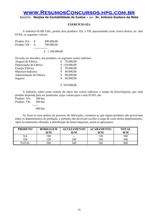 www.ResumosConcursos.hpg.com.br
Apostila: Noções de Contabilidade de Custos – por Dr. Antonio Gustavo da Mota

EXERCÍCIO 02A
A indústria FLOR Ltda., produz dois produtos: XA, e YB, apresentando como custos diretos, no mês
03/0X, os seguintes valores:
Produto XA - $
400.000,00
Produto YB - $
700.000,00
------------$ 1.100.000,00
Deverão ser alocados, nos produtos, os seguintes custos indiretos:
Aluguel da Fábrica
$ 70.000,00
Depreciação da Fábrica
$ 120.000,00
Energia Elétrica
$ 50.000,00
Materiais Indiretos
$ 40.000,00
Administração da Fábrica
$ 90.000,00
Seguros
$ 60.000,00
$ 430.000,00
A Indústria, adota como critério de rateio dos custos indiretos, o tempo de hora/máquina, que cada
produto dispende para ser produzido, cujos valores para o mês 03/0X, são
Produto XA300 hm
Produto YB 500 hm
----800 hm
Ao fazer-se uma análise do processo de fabricação, constatou-se que alguns produtos não percorriam
todos os departamentos de produção, e portanto não deveriam receber a carga de custo destes departamentos.
Após levantamento efetuado, a distribuição de horas/máquinas, assim se apresentou:
PRODUTO
XA
YB
TOTAL

BORDAGEM
H/M
180
120
300

ALVEJAMENTO
H/M
240
240

10

ACABAMENTO
H/M
120
140
260

TOTAL
H/M
300
500
800

 