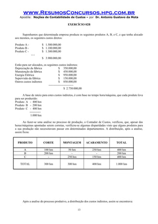 www.ResumosConcursos.hpg.com.br
Apostila: Noções de Contabilidade de Custos – por Dr. Antonio Gustavo da Mota

EXERCÍCIO 02B
Suponhamos que determinada empresa produza os seguintes produtos A, B, e C, e que tenha alocado
aos mesmos, os seguintes custos diretos:
Produto A Produto B Produto C -

$ 1.500.000,00
$ 1.100.000,00
$ 1.300.000,00
--$ 3.900.000,00

Estão para ser alocados, os seguintes custos indiretos:
Depreciação da fábrica
$ 350.000,00
Manutenção da fábrica
$ 450.000,00
Energia Elétrica
$ 950.000,00
Supervisão da fábrica
$ 150.000,00
Outros custos indiretos
$ 850.000,00
------------------------$ 2.750.000,00
A base de rateio para estes custos indiretos, é com base no tempo hora/máquina, que cada produto leva
para ser produzido:
Produto A - 400 hm
Produto B - 200 hm
Produto C - 400 hm
----------1.000 hm
Ao fazer-se uma análise no processo de produção, o Contador de Custos, verificou, que, apesar das
horas/máquinas apontadas serem corretas, verificou-se algumas disparidades visto que alguns produtos para
a sua produção não necessitavam passar em determinados departamentos. A distribuição, após a analise,
assim ficou:
PRODUTO

CORTE

MONTAGEM

ACABAMENTO

TOTAL

A
B
C

100 hm
200 hm
-

50 hm
250 hm

250 hm
150 hm

400 hm
200 hm
400 hm

TOTAL

300 hm

300 hm

400 hm

1.000 hm

Após a analise do processo produtivo, a distribuição dos custos indiretos, assim se encontrava:
13

 