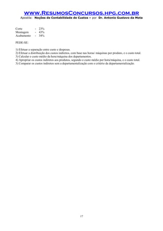 www.ResumosConcursos.hpg.com.br
Apostila: Noções de Contabilidade de Custos – por Dr. Antonio Gustavo da Mota

Corte
Montagem
Acabamento

- 23%
- 43%
- 34%

PEDE-SE:
1) Efetuar a separação entre custo e despesas.
2) Efetuar a distribuição dos custos indiretos, com base nas horas/ máquinas por produto, e o custo total.
3) Calcular o custo médio da hora/máquina dos departamentos.
4) Apropriar os custos indiretos aos produtos, segundo o custo médio por hora/máquina, e o custo total.
3) Comparar os custos indiretos sem a departamentalização com o critério da departamentalização.

17

 