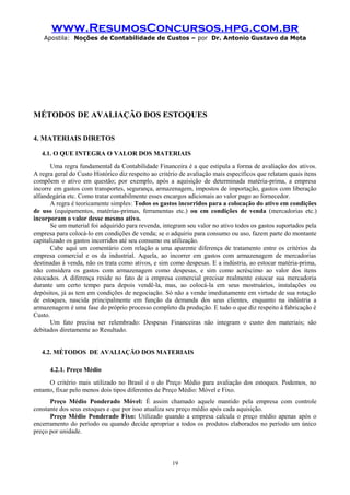 www.ResumosConcursos.hpg.com.br
Apostila: Noções de Contabilidade de Custos – por Dr. Antonio Gustavo da Mota

MÉTODOS DE AVALIAÇÃO DOS ESTOQUES
4. MATERIAIS DIRETOS
4.1. O QUE INTEGRA O VALOR DOS MATERIAIS
Uma regra fundamental da Contabilidade Financeira é a que estipula a forma de avaliação dos ativos.
A regra geral do Custo Histórico diz respeito ao critério de avaliação mais específicos que relatam quais ítens
compõem o ativo em questão; por exemplo, após a aquisição de determinada matéria-prima, a empresa
incorre em gastos com transportes, segurança, armazenagem, impostos de importação, gastos com liberação
alfandegária etc. Como tratar contabilmente esses encargos adicionais ao valor pago ao fornecedor.
A regra é teoricamente simples: Todos os gastos incorridos para a colocação do ativo em condições
de uso (equipamentos, matérias-primas, ferramentas etc.) ou em condições de venda (mercadorias etc.)
incorporam o valor desse mesmo ativo.
Se um material foi adquirido para revenda, integram seu valor no ativo todos os gastos suportados pela
empresa para colocá-lo em condições de venda; se o adquiriu para consumo ou uso, fazem parte do montante
capitalizado os gastos incorridos até seu consumo ou utilização.
Cabe aqui um comentário com relação a uma aparente diferença de tratamento entre os critérios da
empresa comercial e os da industrial. Aquela, ao incorrer em gastos com armazenagem de mercadorias
destinadas à venda, não os trata como ativos, e sim como despesas. E a indústria, ao estocar matéria-prima,
não considera os gastos com armazenagem como despesas, e sim como acréscimo ao valor dos itens
estocados. A diferença reside no fato de a empresa comercial precisar realmente estocar sua mercadoria
durante um certo tempo para depois vendê-la, mas, ao colocá-la em seus mostruários, instalações ou
depósitos, já as tem em condições de negociação. Só não a vende imediatamente em virtude de sua rotação
de estoques, nascida principalmente em função da demanda dos seus clientes, enquanto na indústria a
armazenagem é uma fase do próprio processo completo da produção. E tudo o que diz respeito à fabricação é
Custo.
Um fato precisa ser relembrado: Despesas Financeiras não integram o custo dos materiais; são
debitados diretamente ao Resultado.
4.2. MÉTODOS DE AVALIAÇÃO DOS MATERIAIS
4.2.1. Preço Médio
O critério mais utilizado no Brasil é o do Preço Médio para avaliação dos estoques. Podemos, no
entanto, fixar pelo menos dois tipos diferentes de Preço Médio: Móvel e Fixo.
Preço Médio Ponderado Móvel: É assim chamado aquele mantido pela empresa com controle
constante dos seus estoques e que por isso atualiza seu preço médio após cada aquisição.
Preço Médio Ponderado Fixo: Utilizado quando a empresa calcula o preço médio apenas após o
encerramento do período ou quando decide apropriar a todos os produtos elaborados no período um único
preço por unidade.

19

 