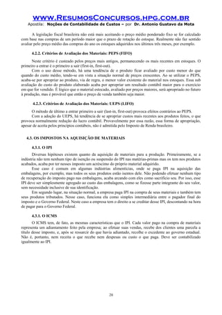 www.ResumosConcursos.hpg.com.br
Apostila: Noções de Contabilidade de Custos – por Dr. Antonio Gustavo da Mota

A legislação fiscal brasileira não está mais aceitando o preço médio ponderado fixo se for calculado
com base nas compras de um período maior que o prazo de rotação do estoque. Realmente não faz sentido
avaliar pelo preço médio das compras do ano os estoques adquiridos nos últimos três meses, por exemplo.
4.2.2. Critérios de Avaliação dos Materiais: PEPS (FIFO)
Neste critério é custeado pelos preços mais antigos, permanecendo os mais recentes em estoques. O
primeiro a entrar é o primeiro a sair (first-in, first-out).
Com o uso desse método, há uma tendência de o produto ficar avaliado por custo menor do que
quando do custo médio, tendo-se em vista a situação normal de preços crescentes. Ao se utilizar o PEPS,
acaba-se por apropriar ao produto, via de regra, o menor valor existente do material nos estoques. Essa sub
avaliação do custo do produto elaborado acaba por apropriar um resultado contábil maior para o exercício
em que for vendido. É lógico que o material estocado, avaliado por preços maiores, será apropriado no futuro
à produção, mas é provável que então o preço de venda também seja maior.
4.2.3. Critérios de Avaliação dos Materiais: UEPS (LIFO)
O método de último a entrar primeiro a sair (last-in, first-out) provoca efeitos contrários ao PEPS.
Com a adoção do UEPS, há tendência de se apropriar custos mais recentes aos produtos feitos, o que
provoca normalmente redução do lucro contábil. Provavelmente por essa razão, essa forma de apropriação,
apesar de aceita pelos princípios contábeis, não é admitida pelo Imposto de Renda brasileiro.
4.3. OS IMPOSTOS NA AQUISIÇÃO DE MATERIAIS
4.3.1. O IPI
Diversas hipóteses existem quanto da aquisição de materiais para a produção. Primeiramente, se a
indústria não tem nenhum tipo de isenção ou suspensão do IPI nas matérias-primas mas os tem nos produtos
acabados, acaba por ter nesses imposto um acréscimo do próprio material adquirido.
Esse caso é comum em algumas indústrias alimentícias, onde se paga IPI na aquisição das
embalagens, por exemplo, mas todos os seus produtos estão isentos dele. Não podendo efetuar nenhum tipo
de recuperação do imposto pago nas embalagens, acaba arcando com eles como sacrifício seu. Por isso, esse
IPI deve ser simplesmente agregado ao custo das embalagens, como se fizesse parte integrante do seu valor,
sem necessidade inclusive de sua identificação.
Em segundo lugar, na situação normal, a empresa paga IPI na compra de seus materiais e também tem
seus produtos tributados. Nesse caso, funciona ela como simples intermediária entre o pagador final do
imposto e o Governo Federal. Neste caso a empresa tem o direito a se creditar desse IPI, descontando na hora
de pagar para o Governo Federal.
4.3.1. O ICMS
O ICMS tem, de fato, as mesmas características que o IPI. Cada valor pago na compra de materiais
representa um adiantamento feito pela empresa; ao efetuar suas vendas, recebe dos clientes uma parcela a
título desse imposto, e, após se ressarcir do que havia adiantado, recolhe o excedente ao governo estadual.
Não é, portanto, nem receita o que recebe nem despesas ou custo o que paga. Deve ser contabilizado
igualmente ao IPI.

20

 