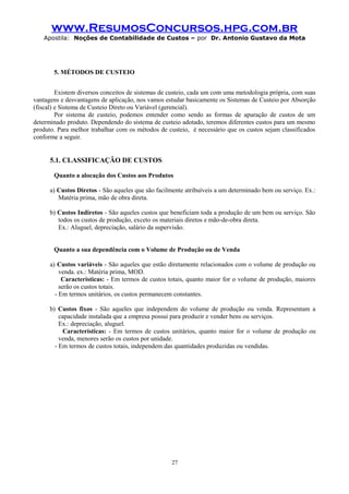 www.ResumosConcursos.hpg.com.br
Apostila: Noções de Contabilidade de Custos – por Dr. Antonio Gustavo da Mota

5. MÉTODOS DE CUSTEIO
Existem diversos conceitos de sistemas de custeio, cada um com uma metodologia própria, com suas
vantagens e desvantagens de aplicação, nos vamos estudar basicamente os Sistemas de Custeio por Absorção
(fiscal) e Sistema de Custeio Direto ou Variável (gerencial).
Por sistema de custeio, podemos entender como sendo as formas de apuração de custos de um
determinado produto. Dependendo do sistema de custeio adotado, teremos diferentes custos para um mesmo
produto. Para melhor trabalhar com os métodos de custeio, é necessário que os custos sejam classificados
conforme a seguir.

5.1. CLASSIFICAÇÃO DE CUSTOS
Quanto a alocação dos Custos aos Produtos
a) Custos Diretos - São aqueles que são facilmente atribuíveis a um determinado bem ou serviço. Ex.:
Matéria prima, mão de obra direta.
b) Custos Indiretos - São aqueles custos que beneficiam toda a produção de um bem ou serviço. São
todos os custos de produção, exceto os materiais diretos e mão-de-obra direta.
Ex.: Aluguel, depreciação, salário da supervisão.
Quanto a sua dependência com o Volume de Produção ou de Venda
a) Custos variáveis - São aqueles que estão diretamente relacionados com o volume de produção ou
venda. ex.: Matéria prima, MOD.
Características: - Em termos de custos totais, quanto maior for o volume de produção, maiores
serão os custos totais.
- Em termos unitários, os custos permanecem constantes.
b) Custos fixos - São aqueles que independem do volume de produção ou venda. Representam a
capacidade instalada que a empresa possui para produzir e vender bens ou serviços.
Ex.: depreciação, aluguel.
Características: - Em termos de custos unitários, quanto maior for o volume de produção ou
venda, menores serão os custos por unidade.
- Em termos de custos totais, independem das quantidades produzidas ou vendidas.

27

 