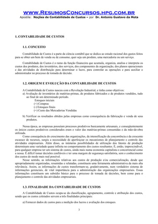 www.ResumosConcursos.hpg.com.br
Apostila: Noções de Contabilidade de Custos – por Dr. Antonio Gustavo da Mota

1. CONTABILIDADE DE CUSTOS
1.1. CONCEITO
Contabilidade de Custos é a parte da ciência contábil que se dedica ao estudo racional dos gastos feitos
para se obter um bem de venda ou de consumo, quer seja um produto, uma mercadoria ou um serviço.
Contabilidade de Custos é o ramo da função financeira que acumula, organiza, analisa e interpreta os
custos dos produtos, dos inventários, dos serviços, dos componentes da organização, dos planos operacionais
e das atividades de distribuição para determinar o lucro, para controlar as operações e para auxiliar o
administrador no processo de tomada de decisão.

1.2. ORIGEM E EVOLUÇÃO DA CONTABILIDADE DE CUSTOS
A Contabilidade de Custos nasceu com a Revolução Industrial, e tinha como objetivos:
a) Avaliação de inventários de matérias-primas, de produtos fabricados e de produtos vendidos, tudo
ao final de um determinado período.
Estoques iniciais
(+) Compras
(-) Estoques finais
(=) Custo das Mercadorias Vendidas
b) Verificar os resultados obtidos pelas empresas como consequência da fabricação e venda de seus
produtos.
Nessa época, as empresas possuíam processos produtivos basicamente artesanais, e conseqüentemente
os únicos custos produtivos considerados eram o valor das matérias-primas consumidas e da mão-de-obra
utilizada.
Como consequência do crescimento das organizações, da intensificação da concorrência e da crescente
escassez de recursos, surgiu a necessidade de aperfeiçoar os mecanismos de planejamento e controle das
atividades empresariais. Além disso, as inúmeras possibilidades de utilização dos fatores de produção
determinam uma variedade quase infinita no comportamento dos custos resultantes. É, então, imprescindível,
para qualquer empresa ter um sistema de custos, ainda mais numa economia capitalista e concorrencial como
a nossa. É difícil tomar decisões confiáveis e ter uma margem de segurança satisfatória, sem o conhecimento
dos custos do modo mais real possível.
Nesse sentido, as informações relativas aos custos de produção e/ou comercialização, desde que
apropriadamente organizadas, resumidas e relatadas, constituem uma ferramenta administrativa da mais alta
relevância. Assim, as informações de custos transformam-se, gradativamente, num verdadeiro sistema de
informações gerenciais, de vital importância para a administração das organizações empresariais. Essas
informações constituem um subsídio básico para o processo de tomada de decisões, bem como para o
planejamento e controle das atividades empresariais.

1.3. FINALIDADE DA CONTABILIDADE DE CUSTOS
A Contabilidade de Custos ocupa-se da classificação, agrupamento, controle e atribuição dos custos,
sendo que os custos coletados servem a três finalidades principais:
a) Fornecer dados de custos para a medição dos lucros e avaliação dos estoques.
3

 