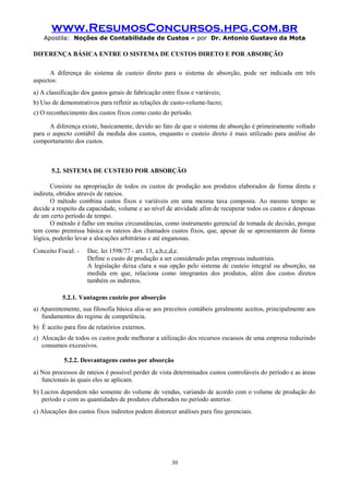 www.ResumosConcursos.hpg.com.br
Apostila: Noções de Contabilidade de Custos – por Dr. Antonio Gustavo da Mota

DIFERENÇA BÁSICA ENTRE O SISTEMA DE CUSTOS DIRETO E POR ABSORÇÃO
A diferença do sistema de custeio direto para o sistema de absorção, pode ser indicada em três
aspectos:
a) A classificação dos gastos gerais de fabricação entre fixos e variáveis;
b) Uso de demonstrativos para refletir as relações de custo-volume-lucro;
c) O reconhecimento dos custos fixos como custo do período.
A diferença existe, basicamente, devido ao fato de que o sistema de absorção é primeiramente voltado
para o aspecto contábil da medida dos custos, enquanto o custeio direto é mais utilizado para análise do
comportamento dos custos.

5.2. SISTEMA DE CUSTEIO POR ABSORÇÃO
Consiste na apropriação de todos os custos de produção aos produtos elaborados de forma direta e
indireta, obtidos através de rateios.
O método combina custos fixos e variáveis em uma mesma taxa composta. Ao mesmo tempo se
decide a respeito da capacidade, volume e ao nível de atividade afim de recuperar todos os custos e despesas
de um certo período de tempo.
O método é falho em muitas circunstâncias, como instrumento gerencial de tomada de decisão, porque
tem como premissa básica os rateios dos chamados custos fixos, que, apesar de se apresentarem de forma
lógica, poderão levar a alocações arbitrárias e até enganosas.
Conceito Fiscal: -

Dec. lei 1598/77 - art. 13, a,b,c,d,e.
Define o custo de produção a ser considerado pelas empresas industriais.
A legislação deixa clara a sua opção pelo sistema de custeio integral ou absorção, na
medida em que, relaciona como integrantes dos produtos, além dos custos diretos
também os indiretos.

5.2.1. Vantagens custeio por absorção
a) Aparentemente, sua filosofia básica alia-se aos preceitos contábeis geralmente aceitos, principalmente aos
fundamentos do regime de competência.
b) É aceito para fins de relatórios externos.
c) Alocação de todos os custos pode melhorar a utilização dos recursos escassos de uma empresa reduzindo
consumos excessivos.
5.2.2. Desvantagens custos por absorção
a) Nos processos de rateios é possível perder de vista determinados custos controláveis do período e as áreas
funcionais às quais eles se aplicam.
b) Lucros dependem não somente do volume de vendas, variando de acordo com o volume de produção do
período e com as quantidades de produtos elaborados no período anterior.
c) Alocações dos custos fixos indiretos podem distorcer análises para fins gerenciais.

30

 