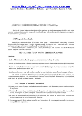 www.ResumosConcursos.hpg.com.br
Apostila: Noções de Contabilidade de Custos – por Dr. Antonio Gustavo da Mota

5.3. SISTEMA DE CUSTEIO DIRETO, VARIÁVEL OU MARGINAL
Sistema de custeio direto que é utilizado pelas empresas no auxílio a tomada de decisões, tem como
premissa básica, conhecer qual é margem de contribuição que cada produto contribui para cobrir os gastos
fixos da empresa e gerar lucro.
5.3.1 Margem de Contribuição
Margem de Contribuição pode ser definida como sendo a diferença entre a Receita e o Custo e
despesa variável de cada produto; é o valor que cada unidade efetivamente traz à empresa de sobra entre sua
receita e o custo que de fato provocou e lhe pode ser imputado sem erro.
Outras denominações: Contribuição para o lucro; Contribuição para o custos fixo; Saldo Marginal;
Receita Marginal; Lucro Marginal, etc.
MC = PREÇO DE VENDA - CUSTOS E DESPESAS VARIÁVEIS
Objetivos:
- Ajuda a Administração na decisão que produtos merecem maior esforço de venda;
- Auxilia os Administradores a decidir sobre linha de produção a ser abandonada, ou recuperação do produto;
- Auxilia na avaliação de alternativas que se criam em relação à redução de preços, descon tos, campanhas
publicitárias, prêmios sobre vendas, etc.
- Identifica o valor com o qual cada produto contribui na amortização dos gastos fixos e formação do lucro.
Este método só admite na determinação do custo dos produtos a apropriação dos custos variáveis, isto
é, inclui os custos primários e os custos indiretos variáveis, sendo os custos indiretos fixos são registrados
como gastos do período em que o produto é fabricado.
5.3.2. Vantagens do Sistema de Custeio Direto
a) O impacto dos custos fixos nos resultados é salientado porque o total dos custos aparece no demonstrativo
de resultados
b) O sistema de custeio direto constitui o conceito dos gastos pelo regime de caixa, necessário para produzir
os bens. Pelo regime de caixa, as despesas são reconhecidas como resultado quando ocorrem.
c) Os custos de manufatura e os demonstrativos de resultados pelo sistema de custeio direto, refletem uma
melhor apresentação do que pelo sistema de absorção.
d) O sistema de custeio direto adapta-se melhor aos instrumentos de controle da organização, tais como, o
custo-padrão e os orçamentos;

32

 