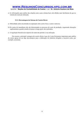 www.ResumosConcursos.hpg.com.br
Apostila: Noções de Contabilidade de Custos – por Dr. Antonio Gustavo da Mota

e) As informações para análise das relações entre custo-volume-lucro são obtidas mais facilmente do que no
sistema de custo por absorção.
5.3.3. Desvantagens do Sistema de Custeio Direto
a) Dificuldade serão encontradas na separação entre custos fixos e custos variáveis;
b) Os custos de manufatura não são determinados no processo de custo de produção, requerendo alocações
suplementares quando estudos de preço a longo prazo são realizados;
c) A legislação brasileira do imposto de renda não permite a sua utilização.
Em resumo a principal vantagem do custeio direto é que ele é uma ferramenta importante para análise
de custos apesar de ser algo desvantajoso para a elaboração de relatórios dirigidos a terceiros como, por
exemplo, acionistas.

33

 