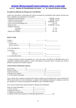 www.ResumosConcursos.hpg.com.br
Apostila: Noções de Contabilidade de Custos – por Dr. Antonio Gustavo da Mota

Exemplo de utilização da Margem de Contribuição
Analise das informações evidenciadas pelo cálculo da margem de contribuição numa empresa brasileira que
passa a trabalhar com exportação de seu produto:
- Capacidade total de produção.........................................................
1.000.000 ton/ano
- Vendas no mercado interno............................................................
600.000 ton/ano
- Custos fixos de produção................................................................$ 40.000.000 ano
- Custos variáveis de produção unit..................................................$
120 ton
- Despesas fixas ..............................................................................$ 25.000.000 ton/ano
- Despesas Variáveis:
Comissões...................................................................$
25 ton
Impostos......................................................................$
15 ton
- PREÇO DE VENDA......................................................................$
250 ton

RESULTADO
Vendas (
) ................... $_________________
(-) C.P.V.
Custos Fixos...................................$____________________
Custos variáveis.............................$____________________ $ _____________________
(
)
(=) LUCRO BRUTO.......................................................................$ _____________________
(-) Despesas:
Fixas.......................................$ ____________________
Variáveis.................................$ ____________________

$ _____________________

(=) LUCRO/PREJUÍZO..................................................................$ _____________________
A empresa recebeu do exterior uma proposta de venda pelo preço de $ 200/ton, de 400.000 ton/ano, que a
capacidade instalada permite produzir e vender sem prejuízo ao mercado interno. Considere que sobre os
produtos exportados não incidirão impostos.
Cálculo inicial realizado pela empresa:
Custos total.................................$ ___________________________$
Despesas Totais..........................$ __________________________$ _____________________
Custo total unitário..........................................................................$ _____________________
(-) Despesas de impostos.................................................................$ _____________________
(=) Custo unitário exportação.........................................................$ _____________________
Com o cálculo feito a empresa certamente não aceitaria a proposta, pois entenderia que o preço ofertado de $
200/ton estaria abaixo do custo de produção. A empresa estaria ainda desconhecendo a redução do custo fixo
por unidade com o aumento da produção de 600.000 ton. para 1.000.000 toneladas.
Novo cálculo realizado pela empresa baseado na Margem de Contribuição
Preço de venda (exportação)............................$ ________________
(-) Custo variável.............................................$ ________________
(-) Despesas variáveis......................................$ ________________
(=) Margem de contribuição............................$ ________________
A empresa receberá uma margem de contribuição adicional de $_____________/ton

35

 