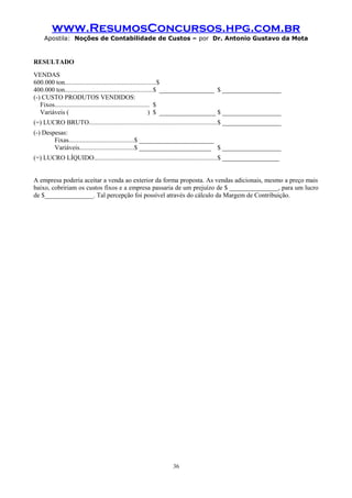 www.ResumosConcursos.hpg.com.br
Apostila: Noções de Contabilidade de Custos – por Dr. Antonio Gustavo da Mota

RESULTADO
VENDAS
600.000 ton.......................................................$
400.000 ton.....................................................$ _________________ $ ___________________
(-) CUSTO PRODUTOS VENDIDOS:
Fixos......................................................... $
Variáveis (
) $ __________________ $ ___________________
(=) LUCRO BRUTO.............................................................................$ ___________________
(-) Despesas:
Fixas.......................................$ _______________________
Variáveis.................................$ _______________________ $ ___________________
(=) LUCRO LÍQUIDO..........................................................................$ __________________
A empresa poderia aceitar a venda ao exterior da forma proposta. As vendas adicionais, mesmo a preço mais
baixo, cobririam os custos fixos e a empresa passaria de um prejuízo de $ _______________, para um lucro
de $_______________. Tal percepção foi possível através do cálculo da Margem de Contribuição.

36

 
