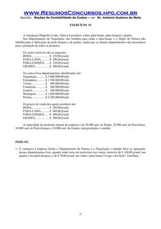 www.ResumosConcursos.hpg.com.br
Apostila: Noções de Contabilidade de Custos – por Dr. Antonio Gustavo da Mota

EXERCÍCIO 01
A Autopeças Magnífica Ltda., fabrica 4 produtos: rodas, pára-lamas, pára-choques e grades.
Seu Departamento de Niquelação não trabalha para rodas e pára-lamas e o Depto de Pintura não
trabalha para a fabricação de pará-choques e de grades, sendo que os demais departamentos são necessários
para a produção de todos os produtos.
Os custos variáveis são os seguintes:
RODA.......................$ 150,00 p/und.
PARA-LAMA...........$ 200,00 p/und.
PARA-CHOQUE......$ 150,00 p/und.
GRADES...................$ 300,00 p/und.
Os custos fixos departamentais identificados são:
Niquelação...........$ 3.000.000,00/mês
Estamparia............$ 1.500.000,00/mês
Tornos..................$ 900.000,00/mês
Furadeiras.............$ 500.000,00/mês
Esmeril.................$ 300.000,00/mês
Montagem............$ 1.600.000,00/mês
Pintura..................$ 2.200.000,00/mês
Os preços de venda dos quatro produtos são:
RODA.......................$ 280,00 p/und.
PARA-LAMA...........$ 480,00 p/und.
PARA-CHOQUE......$ 400,00 p/und.
GRADES...................$ 500,00 p/und.
A capacidade de produção mensal da empresa é de 20.000 und. de Rodas, 20.000 und. de Pára-lamas,
10.000 und. de Pará-choques e 10.000 und. de Grades, toda produção e vendida.

PEDE-SE:
1- É vantajoso à empresa fechar o Departamento de Pintura e a Niquelação e mandar fazer as operações
desses departamentos fora, quando então teria um acréscimo nos custos variáveis de $ 100,00 p/und. nas
grades e nos pará-choques, e de $ 70,00 p/und. nas rodas e pára-lamas? O que você faria? Justifique.

37

 
