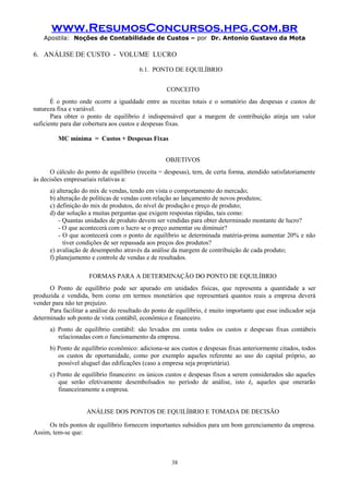www.ResumosConcursos.hpg.com.br
Apostila: Noções de Contabilidade de Custos – por Dr. Antonio Gustavo da Mota

6. ANÁLISE DE CUSTO - VOLUME LUCRO
6.1. PONTO DE EQUILÍBRIO
CONCEITO
É o ponto onde ocorre a igualdade entre as receitas totais e o somatório das despesas e custos de
natureza fixa e variável.
Para obter o ponto de equilíbrio é indispensável que a margem de contribuição atinja um valor
suficiente para dar cobertura aos custos e despesas fixas.
MC mínima = Custos + Despesas Fixas
OBJETIVOS
O cálculo do ponto de equilíbrio (receita = despesas), tem, de certa forma, atendido satisfatoriamente
às decisões empresariais relativas a:
a) alteração do mix de vendas, tendo em vista o comportamento do mercado;
b) alteração de políticas de vendas com relação ao lançamento de novos produtos;
c) definição do mix de produtos, do nível de produção e preço de produto;
d) dar solução a muitas perguntas que exigem respostas rápidas, tais como:
- Quantas unidades de produto devem ser vendidas para obter determinado montante de lucro?
- O que acontecerá com o lucro se o preço aumentar ou diminuir?
- O que acontecerá com o ponto de equilíbrio se determinada matéria-prima aumentar 20% e não
tiver condições de ser repassada aos preços dos produtos?
e) avaliação de desempenho através da análise da margem de contribuição de cada produto;
f) planejamento e controle de vendas e de resultados.
FORMAS PARA A DETERMINAÇÃO DO PONTO DE EQUILÍBRIO
O Ponto de equilíbrio pode ser apurado em unidades físicas, que representa a quantidade a ser
produzida e vendida, bem como em termos monetários que representará quantos reais a empresa deverá
vender para não ter prejuízo.
Para facilitar a análise do resultado do ponto de equilíbrio, é muito importante que esse indicador seja
determinado sob ponto de vista contábil, econômico e financeiro.
a) Ponto de equilíbrio contábil: são levados em conta todos os custos e despesas fixas contábeis
relacionadas com o funcionamento da empresa.
b) Ponto de equilíbrio econômico: adiciona-se aos custos e despesas fixas anteriormente citados, todos
os custos de oportunidade, como por exemplo aqueles referente ao uso do capital próprio, ao
possível aluguel das edificações (caso a empresa seja proprietária).
c) Ponto de equilíbrio financeiro: os únicos custos e despesas fixos a serem considerados são aqueles
que serão efetivamente desembolsados no período de análise, isto é, aqueles que onerarão
financeiramente a empresa.
ANÁLISE DOS PONTOS DE EQUILÍBRIO E TOMADA DE DECISÃO
Os três pontos de equilíbrio fornecem importantes subsídios para um bom gerenciamento da empresa.
Assim, tem-se que:

38

 