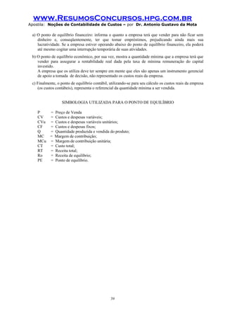 www.ResumosConcursos.hpg.com.br
Apostila: Noções de Contabilidade de Custos – por Dr. Antonio Gustavo da Mota

a) O ponto de equilíbrio financeiro: informa o quanto a empresa terá que vender para não ficar sem
dinheiro e, conseqüentemente, ter que tomar empréstimos, prejudicando ainda mais sua
lucratividade. Se a empresa estiver operando abaixo do ponto de equilíbrio financeiro, ela poderá
até mesmo cogitar uma interrupção temporária de suas atividades.
b) O ponto de equilíbrio econômico, por sua vez, mostra a quantidade mínima que a empresa terá que
vender para assegurar a rentabilidade real dada pela taxa de mínima remuneração do capital
investido.
A empresa que os utiliza deve ter sempre em mente que eles são apenas um instrumento gerencial
de apoio a tomada de decisão, não representado os custos reais da empresa.
c) Finalmente, o ponto de equilíbrio contábil, utilizando-se para seu cálculo os custos reais da empresa
(os custos contábeis), representa o referencial da quantidade mínima a ser vendida.
SIMBOLOGIA UTILIZADA PARA O PONTO DE EQUILÍBRIO
P
= Preço de Venda
CV
= Custos e despesas variáveis;
CVu = Custos e despesas variáveis unitários;
CF
= Custos e despesas fixos;
Q
= Quantidade produzida e vendida do produto;
MC = Margem de contribuição;
MCu = Margem de contribuição unitária;
CT
= Custo total;
RT
= Receita total;
Ro
= Receita de equilíbrio;
PE
= Ponto de equilíbrio.

39

 