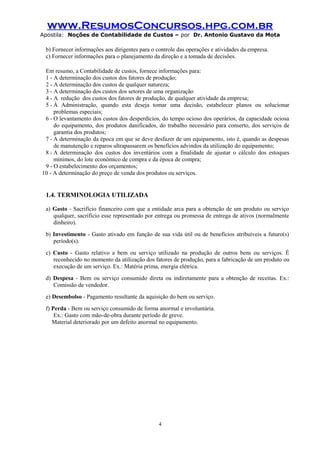 www.ResumosConcursos.hpg.com.br
Apostila: Noções de Contabilidade de Custos – por Dr. Antonio Gustavo da Mota

b) Fornecer informações aos dirigentes para o controle das operações e atividades da empresa.
c) Fornecer informações para o planejamento da direção e a tomada de decisões.
Em resumo, a Contabilidade de custos, fornece informações para:
1 - A determinação dos custos dos fatores de produção;
2 - A determinação dos custos de qualquer natureza;
3 - A determinação dos custos dos setores de uma organização
4 - A redução dos custos dos fatores de produção, de qualquer atividade da empresa;
5 - À Administração, quando esta deseja tomar uma decisão, estabelecer planos ou solucionar
problemas especiais;
6 - O levantamento dos custos dos desperdícios, do tempo ocioso dos operários, da capacidade ociosa
do equipamento, dos produtos danificados, do trabalho necessário para conserto, dos serviços de
garantia dos produtos;
7 - A determinação da época em que se deve desfazer de um equipamento, isto é, quando as despesas
de manutenção e reparos ultrapassarem os benefícios advindos da utilização do equipamento;
8 - A determinação dos custos dos inventários com a finalidade de ajustar o cálculo dos estoques
mínimos, do lote econômico de compra e da época de compra;
9 - O estabelecimento dos orçamentos;
10 - A determinação do preço de venda dos produtos ou serviços.

1.4. TERMINOLOGIA UTILIZADA
a) Gasto - Sacrifício financeiro com que a entidade arca para a obtenção de um produto ou serviço
qualquer, sacrifício esse representado por entrega ou promessa de entrega de ativos (normalmente
dinheiro).
b) Investimento - Gasto ativado em função de sua vida útil ou de benefícios atribuíveis a futuro(s)
período(s).
c) Custo - Gasto relativo a bem ou serviço utilizado na produção de outros bens ou serviços. É
reconhecido no momento da utilização dos fatores de produção, para a fabricação de um produto ou
execução de um serviço. Ex.: Matéria prima, energia elétrica.
d) Despesa - Bem ou serviço consumido direta ou indiretamente para a obtenção de receitas. Ex.:
Comissão de vendedor.
e) Desembolso - Pagamento resultante da aquisição do bem ou serviço.
f) Perda - Bem ou serviço consumido de forma anormal e involuntária.
Ex.: Gasto com mão-de-obra durante período de greve.
Material deteriorado por um defeito anormal no equipamento.

4

 