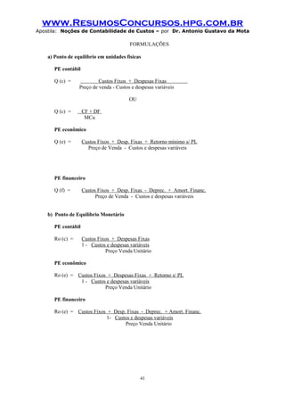 www.ResumosConcursos.hpg.com.br
Apostila: Noções de Contabilidade de Custos – por Dr. Antonio Gustavo da Mota

FORMULAÇÕES
a) Ponto de equilíbrio em unidades físicas
PE contábil
Q (c) =

Custos Fixos + Despesas Fixas
Preço de venda - Custos e despesas variáveis
OU

Q (c) =

CF + DF
MCu

PE econômico
Q (e) =

Custos Fixos + Desp. Fixas + Retorno mínimo s/ PL
Preço de Venda - Custos e despesas variáveis

PE financeiro
Q (f) =

Custos Fixos + Desp. Fixas - Deprec. + Amort. Financ.
Preço de Venda - Custos e despesas variáveis

b) Ponto de Equilíbrio Monetário
PE contábil
Ro (c) =

Custos Fixos + Despesas Fixas
1 - Custos e despesas variáveis
Preço Venda Unitário

PE econômico
Ro (e) = Custos Fixos + Despesas Fixas + Retorno s/ PL
1 - Custos e despesas variáveis
Preço Venda Unitário
PE financeiro
Ro (e) = Custos Fixos + Desp. Fixas - Deprec. + Amort. Financ.
1- Custos e despesas variáveis
Preço Venda Unitário

41

 