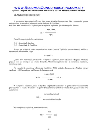 www.ResumosConcursos.hpg.com.br
Apostila: Noções de Contabilidade de Custos – por Dr. Antonio Gustavo da Mota

6.2. MARGEM DE SEGURANÇA
A Margem de Segurança significa um risco para o Negócio / Empresa; este risco é tanto maior quanto
mais próximo se encontre o volume de vendas do Ponto de Equilíbrio.
Este risco pode ser calculado e expresso pela Margem de Segurança, que tem a seguinte fórmula:

MS =

Q.V. - Q.E.
____________
Q.V.

Nesta fórmula, os símbolos representam:
Q.V. = Quantidade Vendida
Q.E. = Quantidade de Equilíbrio
Sempre que o Negócio estiver operando acima do seu Ponto de Equilíbrio, o numerador será positivo e
menor que o denominador. Logo:
0 < MS > 1
Quanto mais próximo de zero estiver a Margem de Segurança, maior o risco de o Negócio entrar em
prejuízo caso não consiga o seu volume de vendas. Quanto mais próximo de 1 a Margem de Segurança,
menor este risco.
No exemplo do negócio A, o Ponto de Equilíbrio é 5.000 unidades. Portanto, se o Negócio estiver
vendendo 10.000 unidades, a sua Margem de Segurança será:

MS =

10.000 - 5.000
_______________

= 0,50

10.000
A Margem de Segurança, ainda na hipótese simplificada que admite os gastos variáveis diretamente
proporcionais ao volume de vendas e os gastos fixos constantes embora o volume altere, pode assumir uma
outra forma:

MS =

Margem Operacional
_____________________
Margem de Contribuição

No exemplo do Negócio A, esta fórmula daria:

MS =

0,30
_______
0,60

42

= 0,50

 