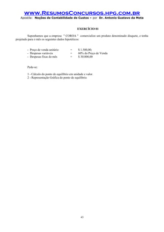 www.ResumosConcursos.hpg.com.br
Apostila: Noções de Contabilidade de Custos – por Dr. Antonio Gustavo da Mota

EXERCÍCIO 01
Suponhamos que a empresa " COROA " comercialize um produto denominado disquete, e tenha
projetado para o mês os seguintes dados hipotéticos:
- Preço de venda unitário
- Despesas variáveis
- Despesas fixas do mês

=
=
=

$ 1.500,00;
60% do Preço de Venda
$ 30.000,00

Pede-se:
1 - Cálculo do ponto de equilíbrio em unidade e valor.
2 - Representação Gráfica do ponto de equilíbrio.

43

 