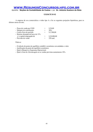 www.ResumosConcursos.hpg.com.br
Apostila: Noções de Contabilidade de Custos – por Dr. Antonio Gustavo da Mota

EXERCÍCIO 02
A empresa de uva comercializa o vinho tipo A e fez as seguintes projeções hipotéticas, para os
últimos meses do ano;
-

Preço de venda por UND
Margem de contribuição
Custos fixos do período
Retorno desejado de lucro de 15%
s/ o capital empregado de
- Previsão de venda

=
=
=

$ 50,00
50%
$ 2.500,00

=
=

$ 20.000,00
250 und.

Pede-se:
-

O cálculo do ponto de equilíbrio contábil e econômico em unidades e valor.
Justificação do ponto de equilíbrio econômico.
Qual a Margem se Segurança Operacional.
Qual o Grau de Alavancagem se as vendas previstas aumentarem 10%.

44

 