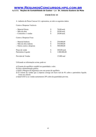 www.ResumosConcursos.hpg.com.br
Apostila: Noções de Contabilidade de Custos – por Dr. Antonio Gustavo da Mota

EXERCÍCIO 03
A indústria de Pneus Carecas S.A. apresentou, no mês os seguintes dados:
Custos e Despesas Variáveis
- Material Direto
- Mão-de-obra
- Comissões s/ vendas

$
$
$

70,00/unid.
50,00/unid.
20,00/unid.

- Material Indireto
- Mão-de-obra indireta
- Outros custos e despesas

$
$
$

250.000,00
550.000,00
500.000,00

Preço de venda
Patrimônio Líquido

$
$

240,00/unid.
1.800.000,00

Custos e Despesas Fixas

Previsão de Vendas

15.000 und

Utilizando as informações acima, pede-se:
a) O ponto de equilíbrio contábil em quantidade e valor.
b) Faça a demonstração gráfica.
c) Qual a Margem de Segurança com este ponto de equilíbrio.
d) O volume de vendas que a empresa consiga um lucro real de 8% sobre o patrimônio líquido.
Teste seu cálculo.
e) Qual GAO se as vendas aumentarem 20% além da quantidade prevista.

45

 