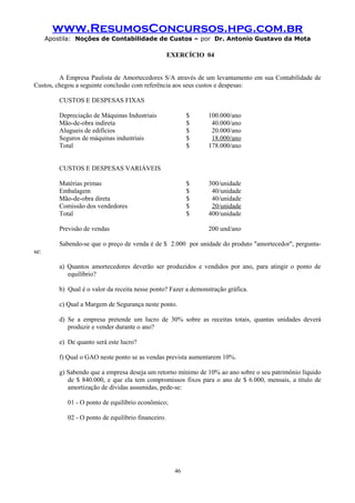 www.ResumosConcursos.hpg.com.br
Apostila: Noções de Contabilidade de Custos – por Dr. Antonio Gustavo da Mota

EXERCÍCIO 04
A Empresa Paulista de Amortecedores S/A através de um levantamento em sua Contabilidade de
Custos, chegou a seguinte conclusão com referência aos seus custos e despesas:
CUSTOS E DESPESAS FIXAS
Depreciação de Máquinas Industriais
Mão-de-obra indireta
Alugueis de edifícios
Seguros de máquinas industriais
Total

$
$
$
$
$

100.000/ano
40.000/ano
20.000/ano
18.000/ano
178.000/ano

$
$
$
$
$

300/unidade
40/unidade
40/unidade
20/unidade
400/unidade

CUSTOS E DESPESAS VARIÁVEIS
Matérias primas
Embalagem
Mão-de-obra direta
Comissão dos vendedores
Total
Previsão de vendas

200 und/ano

Sabendo-se que o preço de venda é de $ 2.000 por unidade do produto "amortecedor", perguntase:
a) Quantos amortecedores deverão ser produzidos e vendidos por ano, para atingir o ponto de
equilíbrio?
b) Qual é o valor da receita nesse ponto? Fazer a demonstração gráfica.
c) Qual a Margem de Segurança neste ponto.
d) Se a empresa pretende um lucro de 30% sobre as receitas totais, quantas unidades deverá
produzir e vender durante o ano?
e) De quanto será este lucro?
f) Qual o GAO neste ponto se as vendas prevista aumentarem 10%.
g) Sabendo que a empresa deseja um retorno mínimo de 10% ao ano sobre o seu patrimônio líquido
de $ 840.000, e que ela tem compromissos fixos para o ano de $ 6.000, mensais, a título de
amortização de dívidas assumidas, pede-se:
01 - O ponto de equilíbrio econômico;
02 - O ponto de equilíbrio financeiro.

46

 