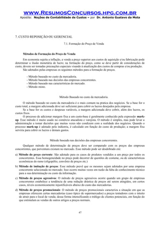 www.ResumosConcursos.hpg.com.br
Apostila: Noções de Contabilidade de Custos – por Dr. Antonio Gustavo da Mota

7. CUSTO REPOSIÇÃO OU GERENCIAL
7.1. Formação do Preço de Venda
Métodos de Formação do Preço de Venda
Em economia sujeita a inflação, a venda a preço superior aos custos de aquisição e/ou fabricação pode
determinar a ilusão monetária de lucro; na formação do preço, como se deve partir de considerações de
custo, devem ser tomadas precauções especiais visando à atualização dos custos de compras e/ou produção.
São adotados pelas empresas os seguintes métodos para a formação de preços.
- Método baseado no custo da mercadoria.
- Método baseado nas decisões das empresas concorrentes.
- Método baseado nas características do mercado.
- Método misto.
Método Baseado no custo da mercadoria.
O método baseado no custo da mercadoria é o mais comum na pratica dos negócios. Se a base for o
custo total, a margem adicionada deve ser suficiente para cobrir os lucros desejados pela empresa.
Se a base for os custos e despesas variáveis, a margem adicionada deve cobrir, além dos lucros, os
custos fixos.
O processo de adicionar margem fixa a um custo-base é geralmente conhecido pela expressão markup. Esse método é muito usado no comércio atacadista e varejista. O método é simples, mas pode levar a
administração a tomar decisões que muitas vezes não condizem com a realidade dos negócios. Quando o
processo mark-up é adotado pela indústria, é calculado em função do custo de produção; a margem fixa
serviria para cobrir os lucros e demais gastos.
Método baseado nas decisões das empresas concorrentes.
Qualquer método de determinação de preços deve ser comparado com os preços das empresas
concorrentes, que porventura existam no mercado. Esse método pode ser desdobrado em:
a) Método do preço corrente: São adotado para os casos de produtos vendidos a um preço por todos os
concorrentes. Essa homogeneidade no preço pode decorrer de questões de costume, ou de características
econômicas do ramo (oligopólio, convênio de preços etc.)
b) Método de imitação de preços: Esse método prevê que os mesmos sejam adotados por uma empresa
concorrente selecionada no mercado. Isso ocorre muitas vezes em razão da falta de conhecimento técnico
para a sua determinação ou custo da informação.
c) Método de preços agressivos: O método de preços agressivos ocorre quando um grupo de empresas
concorrentes estabelece a tendência de uma redução drástica de preços até serem atingidos, em certos
casos, níveis economicamente injustificáveis abaixo do custo das mercadorias.
d) Método de preços promocionais: O método de preços promocionais caracteriza a situação em que as
empresas oferecem certas mercadorias (caso típico de supermercados) a preços tentadores com o intuito
de atrair para o local de venda; dessa forma intensificando o tráfego de clientes potenciais, em função do
que estimulam as vendas de outros artigos a preços normais.

47

 