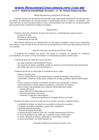 www.ResumosConcursos.hpg.com.br
Apostila: Noções de Contabilidade de Custos – por Dr. Antonio Gustavo da Mota

Método Baseado nas Características do Mercado
O método baseado nas características do mercado exige conhecimento profundo do mercado por parte
da empresa. O conhecimento do mercado permite ao administrador decidir se venderá o seu produto a um
preço mais alto, de modo que possa atrair as classes economicamente mais elevadas, ou a um preço popular
para que possa atrair a atenção das camadas mais pobres.
Método Misto
O método misto para a formação de preços deve observar a combinação dos seguintes fatores:
- Custos envolvidos;
- Decisões de concorrência;
- Características do mercado.
Seria bastante temeroso para a administração de uma empresa estabelecer preços sem a combinação
desses fatores. Cedo ou tarde ela teria de arcar com as consequências de sérios erros que poderiam deixar de
ser cometidos.
Aspectos Gerais para a Formação do Preço de Venda
O problema da formação dos preços está ligado às condições de mercado, às exigências
governamentais, aos custos, ao nível de atividade e à remuneração do capital investido (lucro).
O cálculo do preço de venda deve levar a um valor:
- que traga à empresa a maximização dos lucros;
- que seja possível manter a qualidade, atender aos anseios do mercado àquele preço determinado;
- que melhor aproveite os níveis de produção etc.
Condições que devem ser observadas na formação do preço venda:
- forma-se um preço base;
- critica-se o preço-base à luz das características existentes do mercado, como preço dos
concorrentes, volume de vendas, prazo, condições de entrega, qualidade, aspectos promocionais
etc.;
- testa-se o preço às condições do mercado, levando-se em consideração as relações
custo/volume/lucro e demais aspectos econômicos e financeiros da empresa;
- fixa-se o preço mais apropriado com condições diferenciadas para atender:
- volumes diferentes;
- prazos diferentes de financiamento de vendas;
- descontos para prazos mais curtos;
- comissões s/venda para cada condições.
Fatores que Interferem na Formação do Preço de Venda
Na missão de formar o preço de venda, devem ser levados em conta os seguintes fatores:
- a qualidade do produto em relação às necessidades do mercado consumidor
- a exigência de produtos substitutos a preços mais competitivos;
- a demanda esperada do produto;
- o mercado de atuação do produto
- o controle de preços impostos pelo CIP - Conselho Interministerial de Preços;
- os níveis de produção e de vendas que se pretende ou que se pode operar;
- os custos e despesas de fabricar, administrar e comercializar o produto;
- os níveis de produção e de venda desejados etc.
Formação do Mark-up e do Preço de Venda a vista

48

 