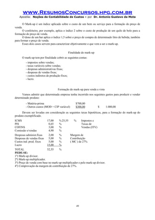 www.ResumosConcursos.hpg.com.br
Apostila: Noções de Contabilidade de Custos – por Dr. Antonio Gustavo da Mota

O Mark-up é um índice aplicado sobre o custo de um bem ou serviço para a formação do preço de
venda.
O confeiteiro, por exemplo, aplica o índice 2 sobre o custo de produção de um quilo de bolo para a
formação do preço de venda.
O dono de um bar aplica o índice 1,5 sobre o preço de compra de determinado litro de bebida, também
para formar o preço de venda.
Esses dois casos servem para caracterizar objetivamente o que vem a ser o mark-up.
Finalidade do mark-up
O mark-up tem por finalidade cobrir as seguintes contas:
- impostos sobre vendas;
- taxas variáveis sobre vendas;
- despesas administrativas fixas;
- despesas de vendas fixas;
- custos indiretos de produção fixos;
- lucro.

Formação do mark-up para venda a vista
Vamos admitir que determinada empresa tenha incorrido nos seguintes gastos para produzir e vender
determinado produto:
- Matéria-prima
- Outros custos (MOD + CIP variável)

$700,00
$300,00

$

1.000,00

Devem ser levadas em consideração as seguintes taxas hipotéticas, para a formação do mark-up do
produto exemplificado.
ICMS
PIS
COFINS
Comissão s/vendas

17,00
0,65
3,00
4,90

% 25,55
%
%
%

Despesas administ.fixas
Despesas de vendas fixas
Custos ind. prod. fixos
Lucro

2,00
5,00
5,00
15,00

%
%
%
%

%

Impostos e
Taxas de
Vendas (ITV)

Margem de
Contribuição
( MC ) de 27%

TOTAL
52,55
%
PEDE-SE:
1º) Mark-up divisor.
2º) Mark-up multiplicador.
3º) Preço de venda com base no mark-up multiplicador e pelo mark-up divisor.
4º) Comprovação da margem de contribuição de 27%.

49

 