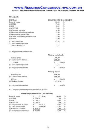 www.ResumosConcursos.hpg.com.br
Apostila: Noções de Contabilidade de Custos – por Dr. Antonio Gustavo da Mota

SOLUÇÃO:
CONTAS
Preço de venda
(-) ICMS
(-) PIS
(-) COFINS
(-) Comissão s/vendas
(-) Despesas Administrativas fixas
(-) Despesas de vendas fixas
(-) Custos indiretos de produção fixos
(-) Lucro

COMPOSIÇÃO DAS CONTAS
100,00
%
17,00
%
0,65
%
3,00
%
4,90
%
2,00
%
5,00
%
5,00
%
15,00
%

1º) Mark-up divisor
2º) Mark-up multiplicador
(100% / 47,45%) =

47,45

%

2,11

3º) Preço de venda com base no:
Mark-up multiplicador
Matéria-prima
(+) Outros custos diretos

$700,00
$300,00

TOTAL
(x) Mark-up multiplicador

$

1.000,00
2,11

(=) Preço de venda a vista

$

2.110,00

Mark-up divisor
Matéria-prima
(+) Outros custos diretos

$700,00
$300,00

TOTAL
(/) Mark-up divisor

$

1.000,00
47,45%

(=) Preço de venda a vista

$

2.110,00

4º) Comprovação da margem de contribuição de 27%:
Demonstração de resultado ( por unidade)
Preço de venda
(-) ICMS
(-) PIS
(-) COFINS
(=) Preço líquido de venda
(-) Total custos diretos
(-) Comissão s/ vendas
(=) Margem de contribuição

$
2.110,00
$ 358,70
$ 13,72
$ 63,30
$
1.674,28
$
1.000,00
$ 103,39
$ 570,89

100,00
17,00
0,65
3,00
79,35
47,45
4,90
27,00

50

%
%
%
%
%
%
%
%

 