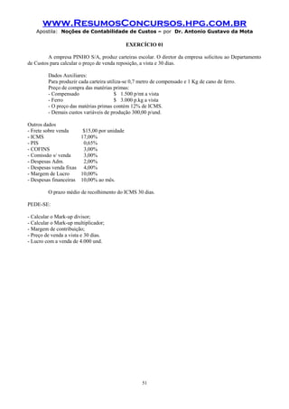 www.ResumosConcursos.hpg.com.br
Apostila: Noções de Contabilidade de Custos – por Dr. Antonio Gustavo da Mota

EXERCÍCIO 01
A empresa PINHO S/A, produz carteiras escolar. O diretor da empresa solicitou ao Departamento
de Custos para calcular o preço de venda reposição, a vista e 30 dias.
Dados Auxiliares:
Para produzir cada carteira utiliza-se 0,7 metro de compensado e 1 Kg de cano de ferro.
Preço de compra das matérias primas:
- Compensado
$ 1.500 p/mt a vista
- Ferro
$ 3.000 p.kg a vista
- O preço das matérias primas contém 12% de ICMS.
- Demais custos variáveis de produção 300,00 p/und.
Outros dados
- Frete sobre venda
$15,00 por unidade
- ICMS
17,00%
- PIS
0,65%
- COFINS
3,00%
- Comissão s/ venda
3,00%
- Despesas Adm.
2,00%
- Despesas venda fixas 4,00%
- Margem de Lucro
10,00%
- Despesas financeiras 10,00% ao mês.
O prazo médio de recolhimento do ICMS 30 dias.
PEDE-SE:
- Calcular o Mark-up divisor;
- Calcular o Mark-up multiplicador;
- Margem de contribuição;
- Preço de venda a vista e 30 dias.
- Lucro com a venda de 4.000 und.

51

 