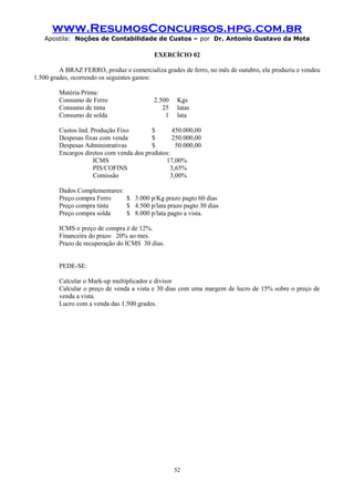 www.ResumosConcursos.hpg.com.br
Apostila: Noções de Contabilidade de Custos – por Dr. Antonio Gustavo da Mota

EXERCÍCIO 02
A BRAZ FERRO, produz e comercializa grades de ferro, no mês de outubro, ela produziu e vendeu
1.500 grades, ocorrendo os seguintes gastos:
Matéria Prima:
Consumo de Ferro
Consumo de tinta
Consumo de solda

2.500
25
1

Kgs
latas
lata

Custos Ind. Produção Fixo
$
450.000,00
Despesas fixas com venda
$
250.000,00
Despesas Administrativas
$
50.000,00
Encargos diretos com venda dos produtos:
ICMS
17,00%
PIS/COFINS
3,65%
Comissão
3,00%
Dados Complementares:
Preço compra Ferro
$ 3.000 p/Kg prazo pagto 60 dias
Preço compra tinta
$ 4.500 p/lata prazo pagto 30 dias
Preço compra solda
$ 8.000 p/lata pagto a vista.
ICMS o preço de compra é de 12%.
Financeira do prazo 20% ao mes.
Prazo de recuperação do ICMS 30 dias.
PEDE-SE:
Calcular o Mark-up multiplicador e divisor
Calcular o preço de venda a vista e 30 dias com uma margem de lucro de 15% sobre o preço de
venda a vista.
Lucro com a venda das 1.500 grades.

52

 